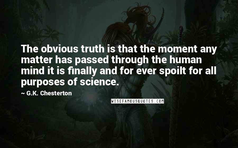 G.K. Chesterton Quotes: The obvious truth is that the moment any matter has passed through the human mind it is finally and for ever spoilt for all purposes of science.