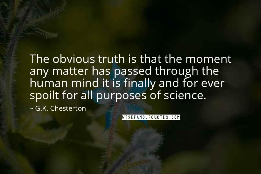 G.K. Chesterton Quotes: The obvious truth is that the moment any matter has passed through the human mind it is finally and for ever spoilt for all purposes of science.