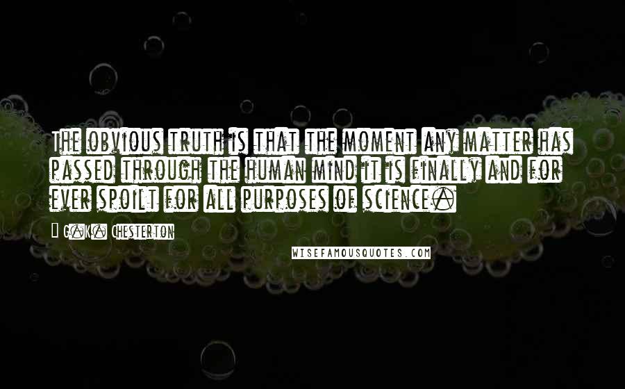 G.K. Chesterton Quotes: The obvious truth is that the moment any matter has passed through the human mind it is finally and for ever spoilt for all purposes of science.