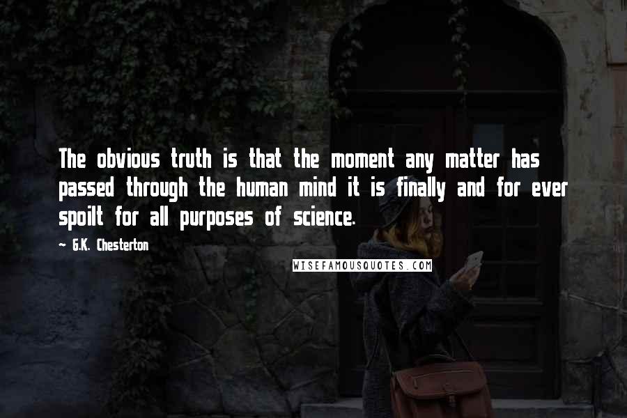 G.K. Chesterton Quotes: The obvious truth is that the moment any matter has passed through the human mind it is finally and for ever spoilt for all purposes of science.