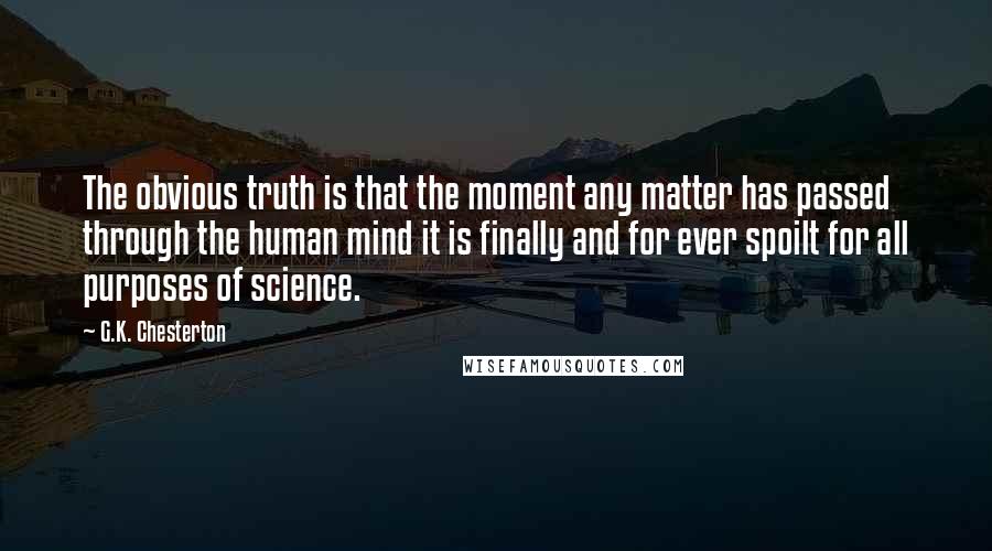 G.K. Chesterton Quotes: The obvious truth is that the moment any matter has passed through the human mind it is finally and for ever spoilt for all purposes of science.