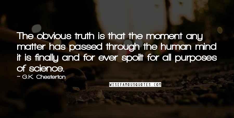 G.K. Chesterton Quotes: The obvious truth is that the moment any matter has passed through the human mind it is finally and for ever spoilt for all purposes of science.