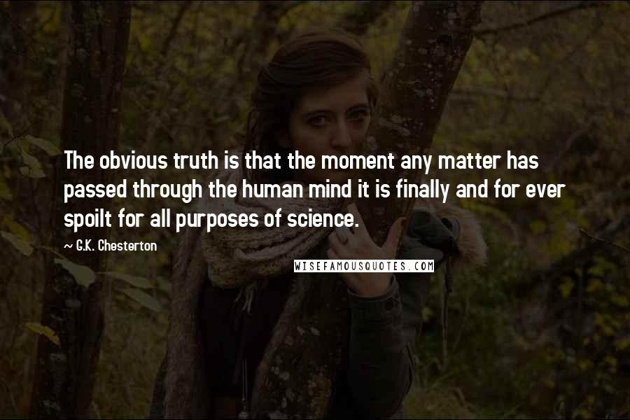 G.K. Chesterton Quotes: The obvious truth is that the moment any matter has passed through the human mind it is finally and for ever spoilt for all purposes of science.