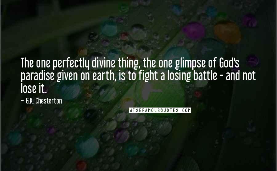 G.K. Chesterton Quotes: The one perfectly divine thing, the one glimpse of God's paradise given on earth, is to fight a losing battle - and not lose it.