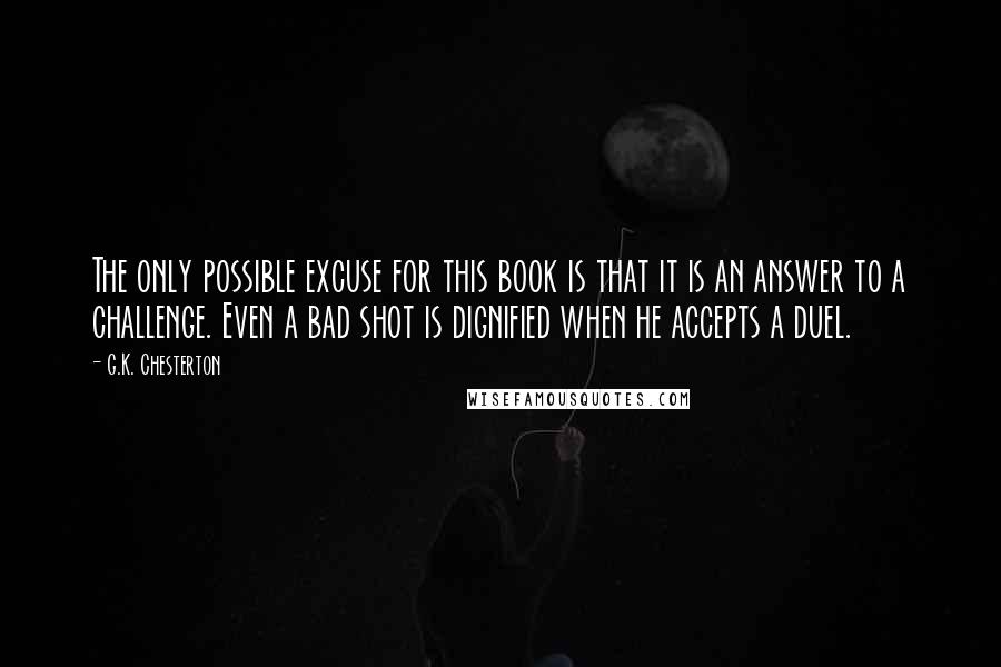 G.K. Chesterton Quotes: The only possible excuse for this book is that it is an answer to a challenge. Even a bad shot is dignified when he accepts a duel.