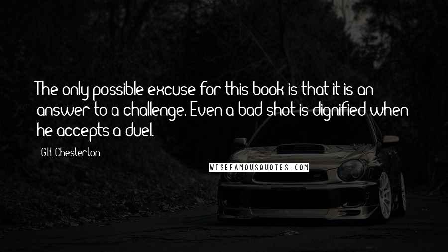 G.K. Chesterton Quotes: The only possible excuse for this book is that it is an answer to a challenge. Even a bad shot is dignified when he accepts a duel.