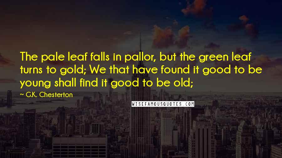 G.K. Chesterton Quotes: The pale leaf falls in pallor, but the green leaf turns to gold; We that have found it good to be young shall find it good to be old;