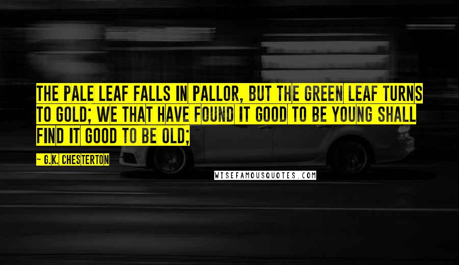 G.K. Chesterton Quotes: The pale leaf falls in pallor, but the green leaf turns to gold; We that have found it good to be young shall find it good to be old;