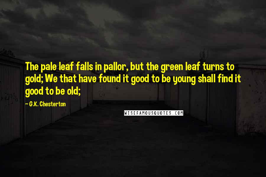 G.K. Chesterton Quotes: The pale leaf falls in pallor, but the green leaf turns to gold; We that have found it good to be young shall find it good to be old;