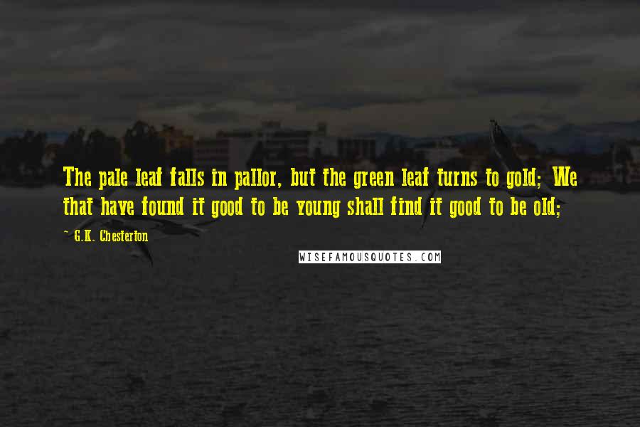 G.K. Chesterton Quotes: The pale leaf falls in pallor, but the green leaf turns to gold; We that have found it good to be young shall find it good to be old;