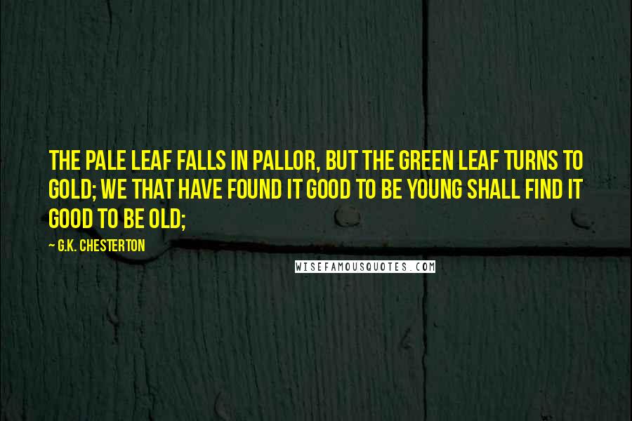 G.K. Chesterton Quotes: The pale leaf falls in pallor, but the green leaf turns to gold; We that have found it good to be young shall find it good to be old;