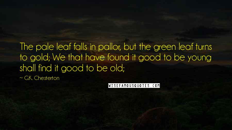 G.K. Chesterton Quotes: The pale leaf falls in pallor, but the green leaf turns to gold; We that have found it good to be young shall find it good to be old;