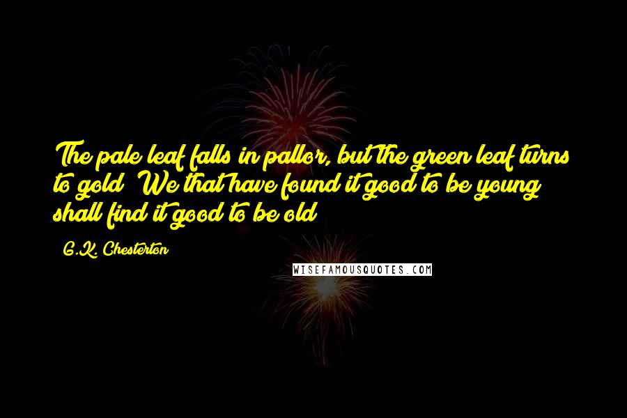G.K. Chesterton Quotes: The pale leaf falls in pallor, but the green leaf turns to gold; We that have found it good to be young shall find it good to be old;