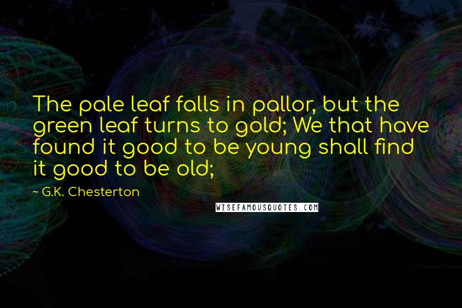 G.K. Chesterton Quotes: The pale leaf falls in pallor, but the green leaf turns to gold; We that have found it good to be young shall find it good to be old;