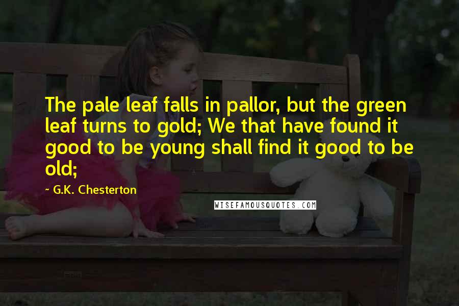 G.K. Chesterton Quotes: The pale leaf falls in pallor, but the green leaf turns to gold; We that have found it good to be young shall find it good to be old;