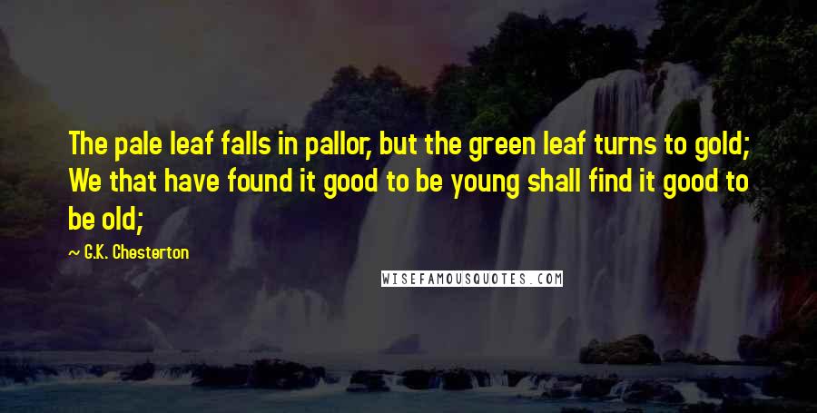 G.K. Chesterton Quotes: The pale leaf falls in pallor, but the green leaf turns to gold; We that have found it good to be young shall find it good to be old;