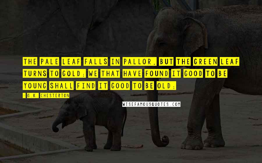 G.K. Chesterton Quotes: The pale leaf falls in pallor, but the green leaf turns to gold; We that have found it good to be young shall find it good to be old;