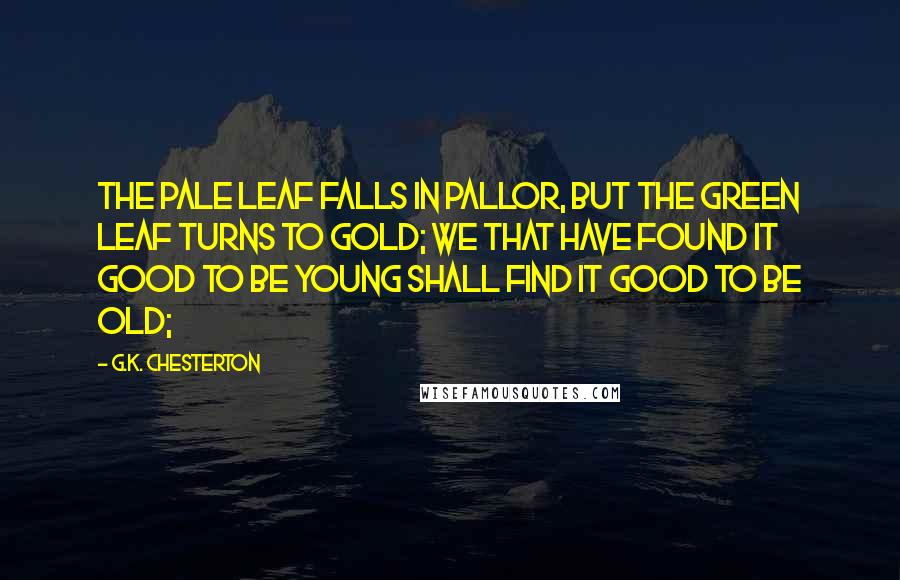 G.K. Chesterton Quotes: The pale leaf falls in pallor, but the green leaf turns to gold; We that have found it good to be young shall find it good to be old;