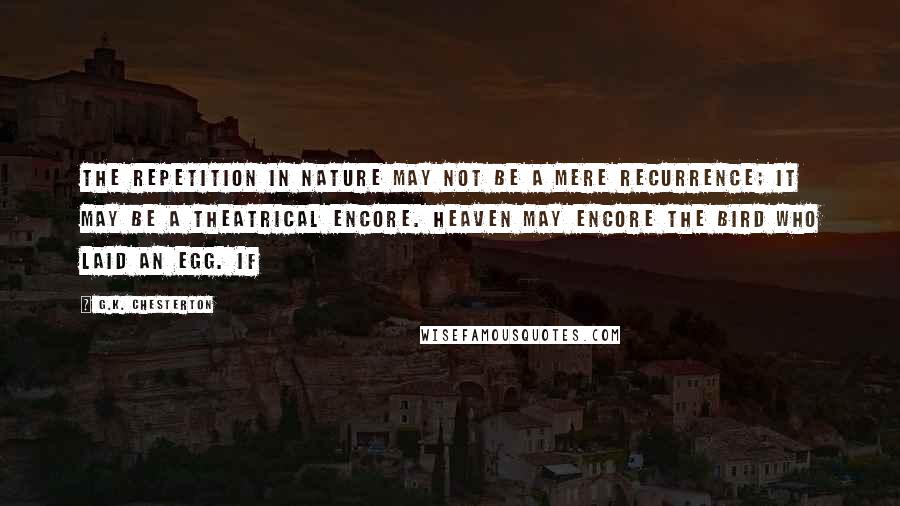 G.K. Chesterton Quotes: The repetition in Nature may not be a mere recurrence; it may be a theatrical encore. Heaven may encore the bird who laid an egg. If