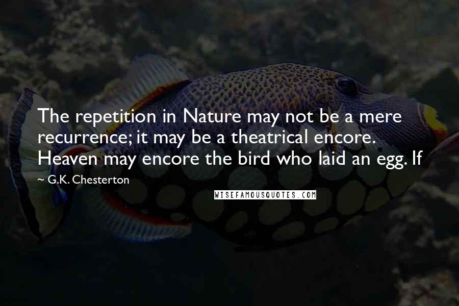 G.K. Chesterton Quotes: The repetition in Nature may not be a mere recurrence; it may be a theatrical encore. Heaven may encore the bird who laid an egg. If