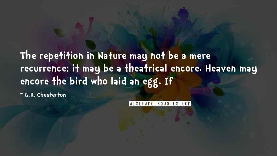 G.K. Chesterton Quotes: The repetition in Nature may not be a mere recurrence; it may be a theatrical encore. Heaven may encore the bird who laid an egg. If