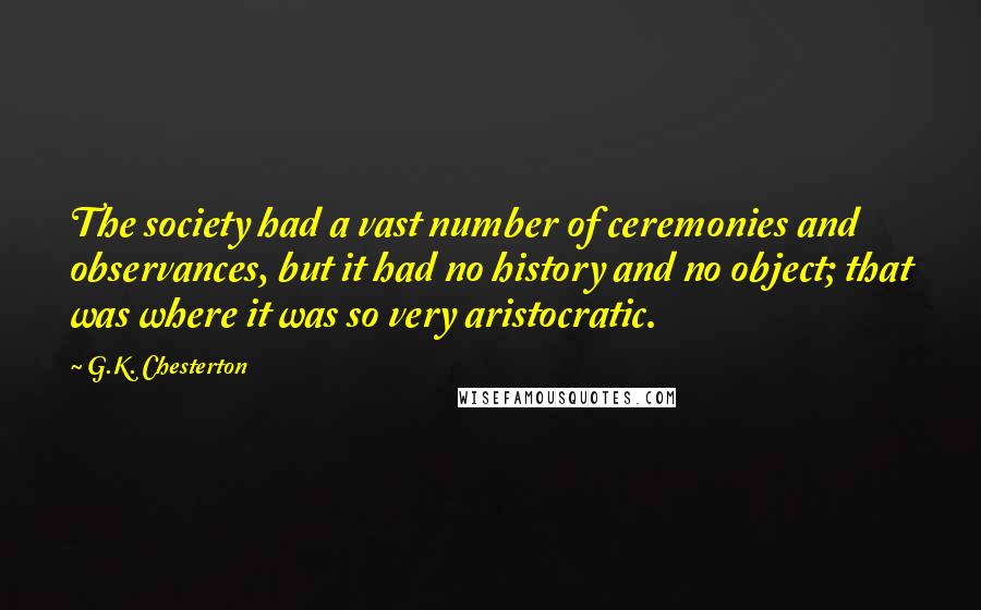 G.K. Chesterton Quotes: The society had a vast number of ceremonies and observances, but it had no history and no object; that was where it was so very aristocratic.