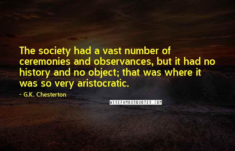 G.K. Chesterton Quotes: The society had a vast number of ceremonies and observances, but it had no history and no object; that was where it was so very aristocratic.