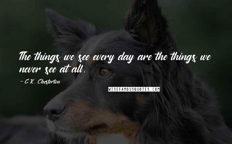 G.K. Chesterton Quotes: The things we see every day are the things we never see at all.