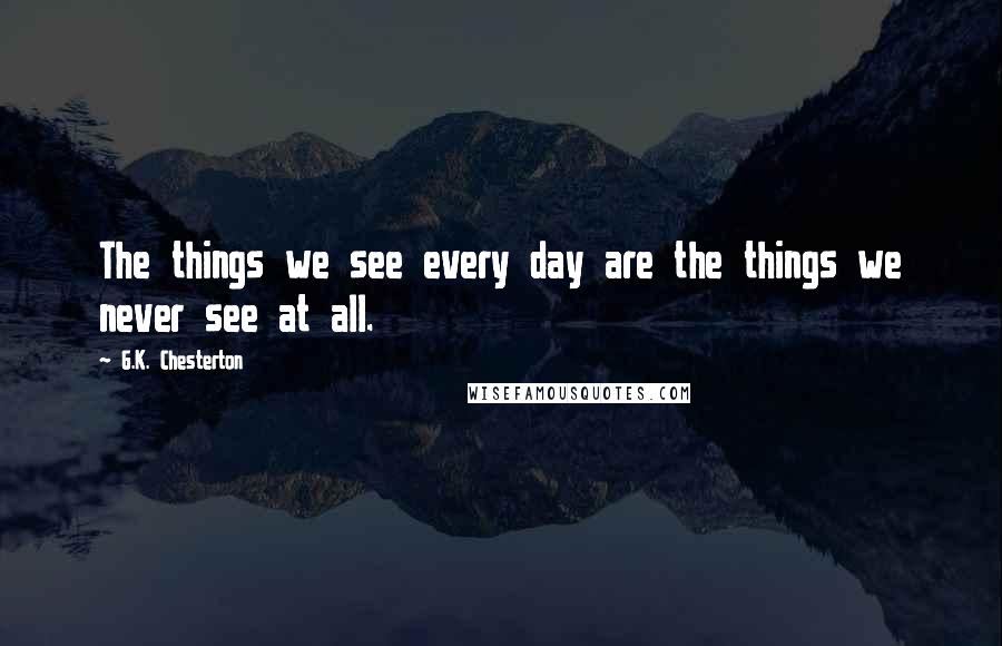 G.K. Chesterton Quotes: The things we see every day are the things we never see at all.
