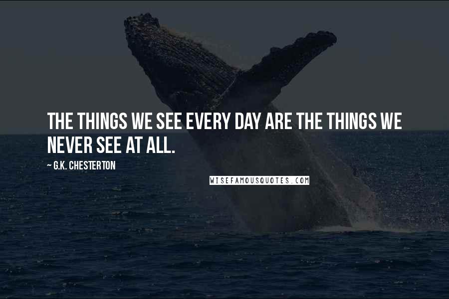 G.K. Chesterton Quotes: The things we see every day are the things we never see at all.