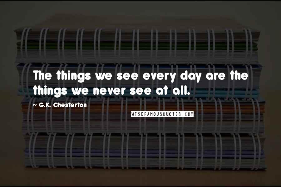 G.K. Chesterton Quotes: The things we see every day are the things we never see at all.