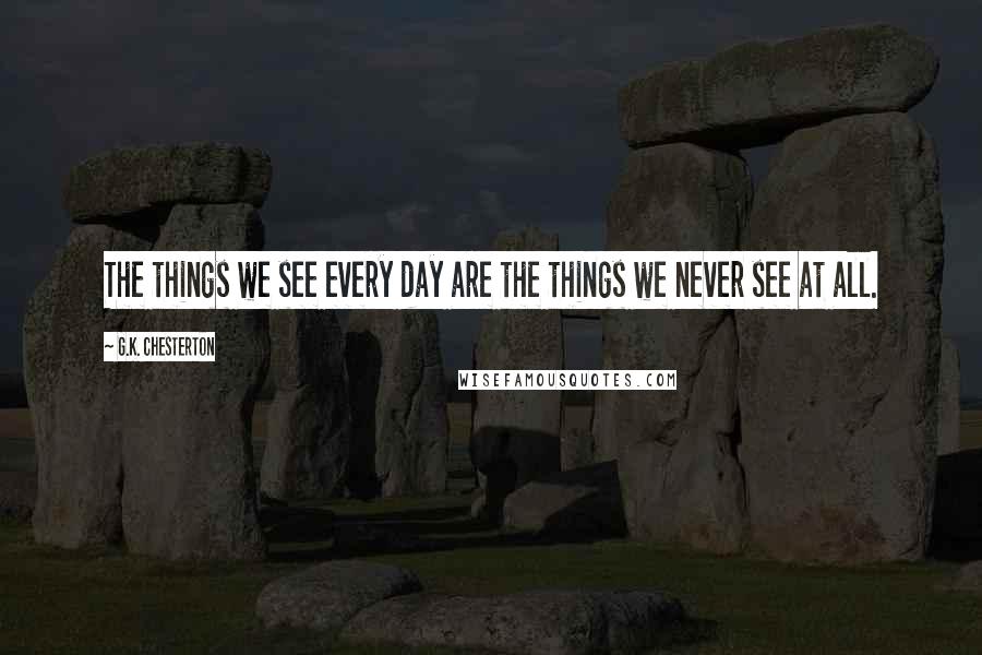 G.K. Chesterton Quotes: The things we see every day are the things we never see at all.