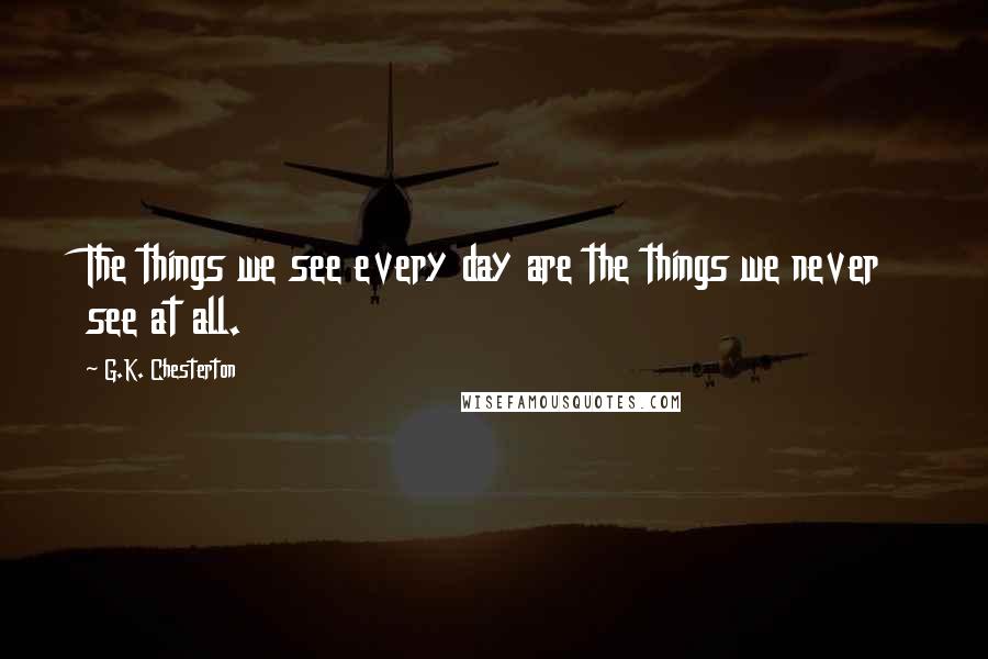 G.K. Chesterton Quotes: The things we see every day are the things we never see at all.