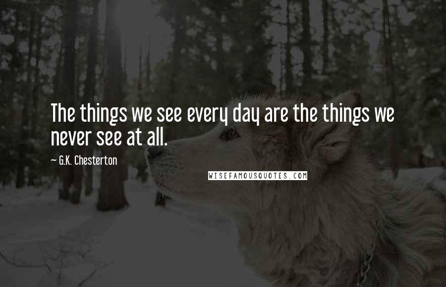 G.K. Chesterton Quotes: The things we see every day are the things we never see at all.