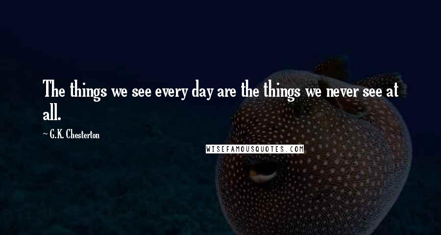 G.K. Chesterton Quotes: The things we see every day are the things we never see at all.