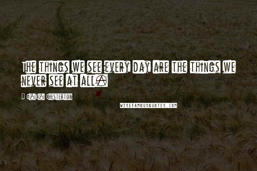 G.K. Chesterton Quotes: The things we see every day are the things we never see at all.