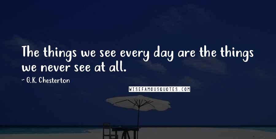 G.K. Chesterton Quotes: The things we see every day are the things we never see at all.