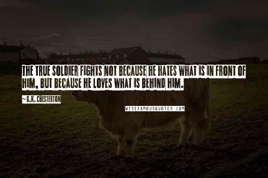 G.K. Chesterton Quotes: The true soldier fights not because he hates what is in front of him, but because he loves what is behind him.