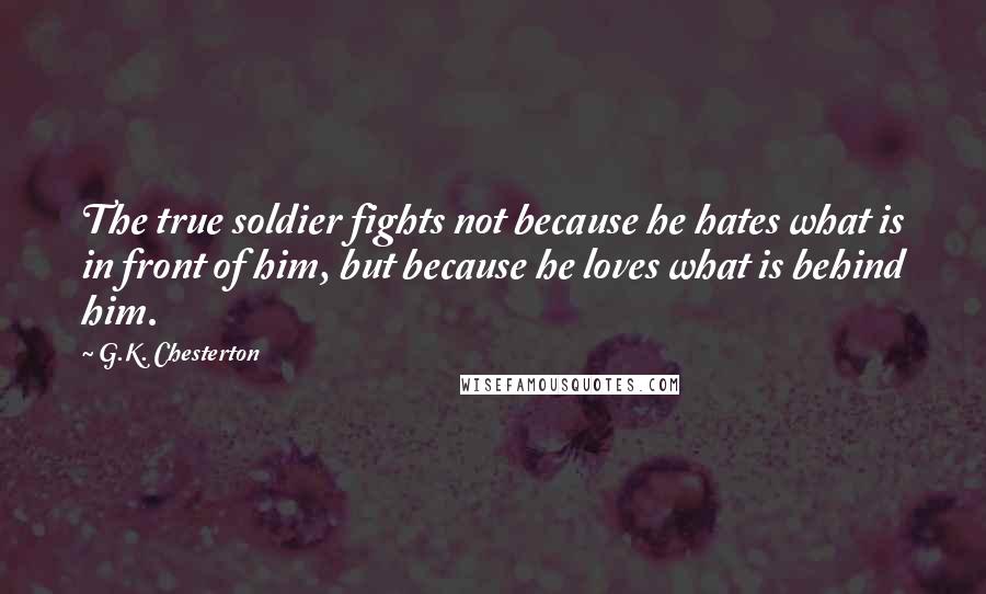 G.K. Chesterton Quotes: The true soldier fights not because he hates what is in front of him, but because he loves what is behind him.