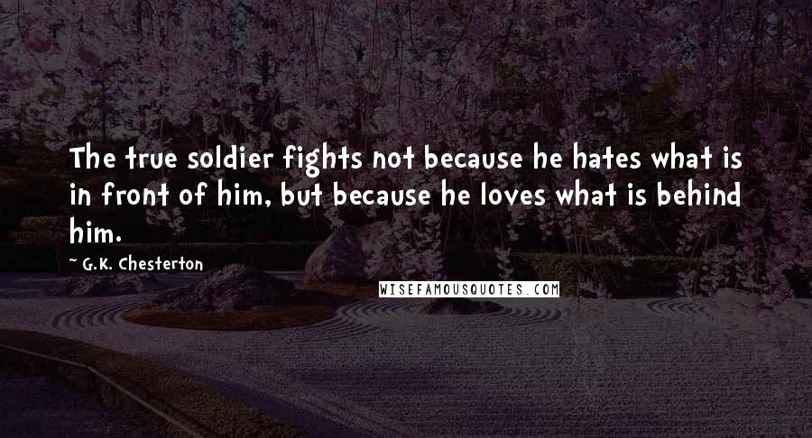 G.K. Chesterton Quotes: The true soldier fights not because he hates what is in front of him, but because he loves what is behind him.