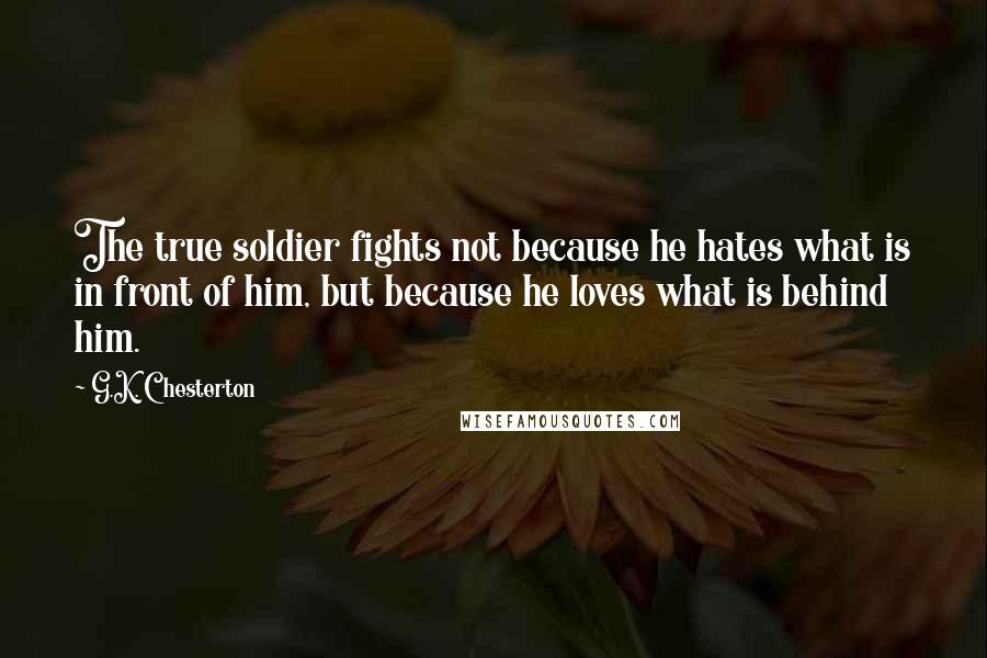 G.K. Chesterton Quotes: The true soldier fights not because he hates what is in front of him, but because he loves what is behind him.