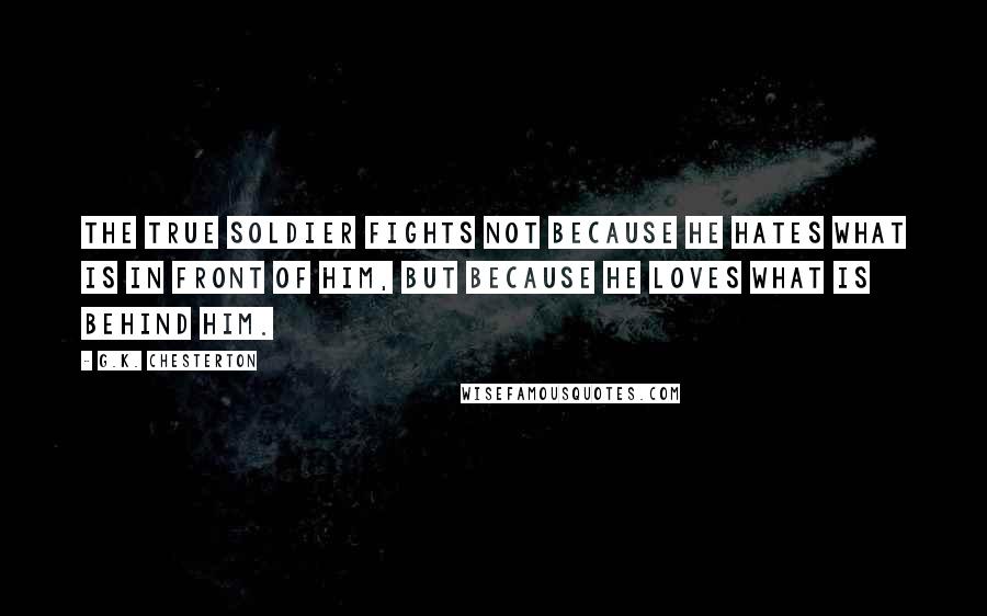 G.K. Chesterton Quotes: The true soldier fights not because he hates what is in front of him, but because he loves what is behind him.