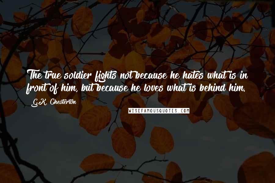 G.K. Chesterton Quotes: The true soldier fights not because he hates what is in front of him, but because he loves what is behind him.