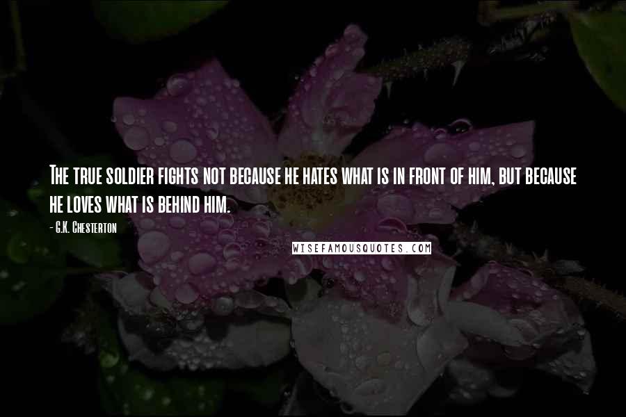 G.K. Chesterton Quotes: The true soldier fights not because he hates what is in front of him, but because he loves what is behind him.