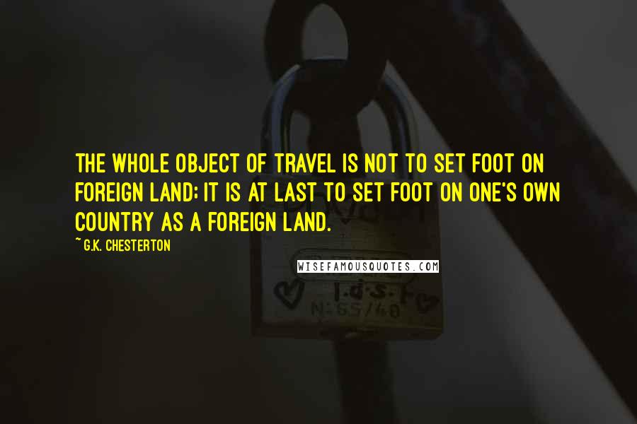 G.K. Chesterton Quotes: The whole object of travel is not to set foot on foreign land; it is at last to set foot on one's own country as a foreign land.