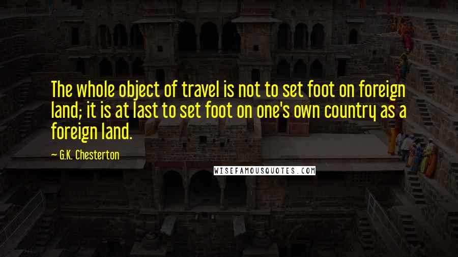 G.K. Chesterton Quotes: The whole object of travel is not to set foot on foreign land; it is at last to set foot on one's own country as a foreign land.