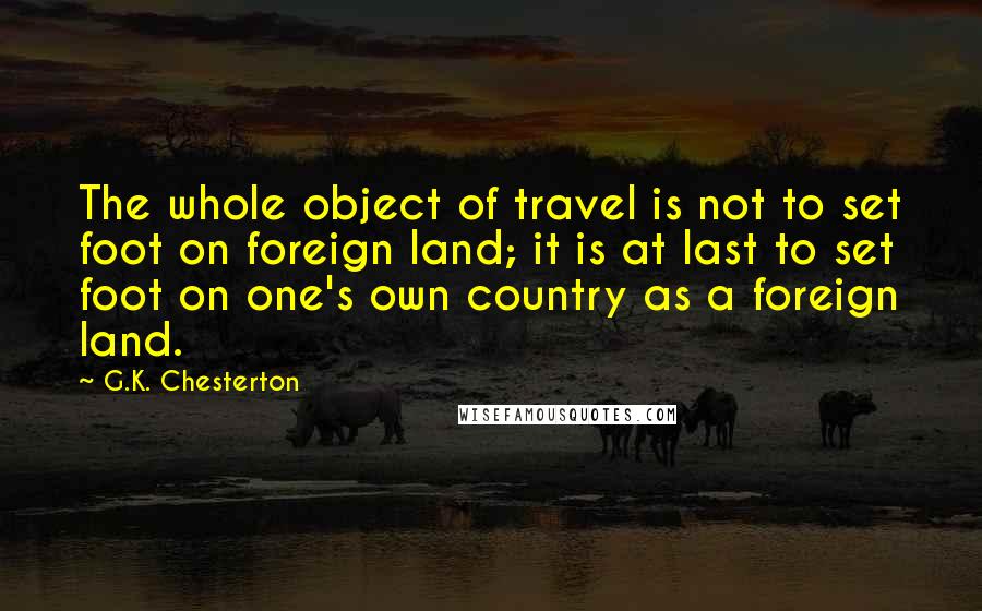 G.K. Chesterton Quotes: The whole object of travel is not to set foot on foreign land; it is at last to set foot on one's own country as a foreign land.