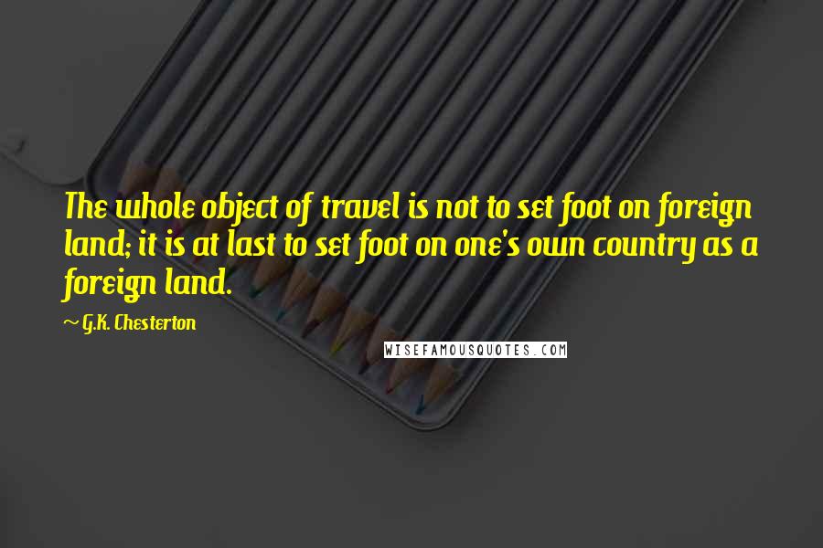 G.K. Chesterton Quotes: The whole object of travel is not to set foot on foreign land; it is at last to set foot on one's own country as a foreign land.