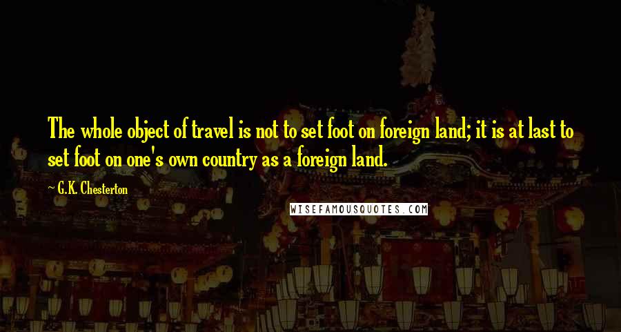 G.K. Chesterton Quotes: The whole object of travel is not to set foot on foreign land; it is at last to set foot on one's own country as a foreign land.