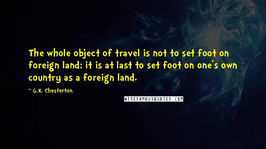 G.K. Chesterton Quotes: The whole object of travel is not to set foot on foreign land; it is at last to set foot on one's own country as a foreign land.